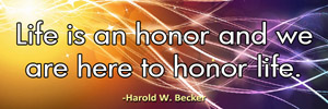 Life is an honor and we are here to honor life.-Harold W. Becker