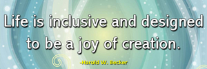 Life is inclusive and designed to be a joy of creation.-Harold W. Becker